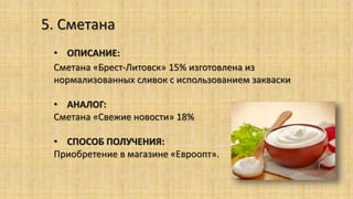 5. Сметана
• ОПИСАНИЕ:
Сметана «Брест-Литовск» 15% изготовлена из
нормализованных сливок с использованием закваски
• АНАЛОГ:
Сметана «Свежие новости» 18%
• СПОСОБ ПОЛУЧЕНИЯ:
Приобретение в магазине «Евроопт».
 