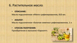 6. Растительное масло
• ОПИСАНИЕ:
Масло подсолнечное «Altero» рафинированное, 810 мл.
• АНАЛОГ:
Масло подсолнечное «Золотая семечка» рафинированное, 1 л.
• СПОСОБ ПОЛУЧЕНИЯ:
Приобретение в магазине «Евроопт».
 