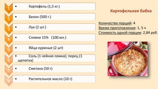 1 • Картофель (1,5 кг.)
2 • Бекон (500 г.)
3 • Лук (2 шт.)
4 • Сливки 15% (100 мл.)
5 • Яйца куриные (2 шт)
6
• Соль (1 чейная ложка); перец (1
щепотка)
7 • Сметана (50 г)
8 • Растительное масло (10 г)
Картофельная бабка
Количество порций: 4
Время приготовления: 1, 5 ч
Стоимость одной порции: 2,84 руб.
 