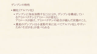 • 糊化（アルファ化）
• デンプンに加水加熱することにより、デンプンを構成してい
るアミロペクチンとアミロースが変化し
アミロースが溶け、アミロペクチンの結合が緩んだ状態のこと。
• 蕎麦のデンプンは小麦粉や米に比べてアルファ化しやすい
ため「そばがき」が食べられる
デンプンの特性
 