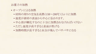 • オーブンによる加熱
• 材料の周りの空気を高熱（150～200℃くらい）に加熱
• 温度が素材の表面から中心に伝わります。
• 中心部が糊化するのに十分に加熱されなければいけない
• ただし温度が高すぎると表面が焦げる
• 加熱時間が長すぎると水分が飛んでパサパサになる
お菓子の加熱
 