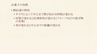 • 熱伝達の特性
• サイズによって中心まで熱が伝わる時間が変わる
• 材質が変わると伝導特性が変わる（フルーツなどの混ぜ物
の有無）
• 形が変わると中心までの距離が変わる
お菓子の加熱
 