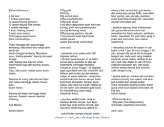 I’m Not a Chef……My Collection from Others
Bahan-bahannya:-
4 biji telur
1 cawan gula halus
¾ cawan tepung gandum
¾ cawan tepung naik sendiri
1 cawan mentega
1 sudu 'baking powder'
5 sudu susu manis
10 bungkus asam manis
Cara membuatnya:-
Pukul mentega dan gula hingga
kembang. Masukkan telur sebiji demi
sebiji dan
kacau hingga kembang. Masukkan
susu, 'baking powder', tepung dan gaul
hingga
rata. Bahagi dua adunan untuk
diwarnakan hijau dan kuning. Kukus
warna
hijau, bila sudah masak susun asam
manis.
Selepas itu tuang pula adunan hijau
dan kukus sehingga masak. Susun
juga
asam manis.
Selang seli begini sehingga habis
adunan. Setelah masak bolehlah
dihidang.
Kek Marble
bahan-bahan
225g gula
65ml air
65g serbuk koko
225g unsalted butter
225g gula kastor
5 biji telur (dipisahkan putih telur dan
kuning, putih telur pastikan pukul
sampai kembang betol)
225g tepung gandum, diayak
1/4 sudu kecil soda bikarbonat
sedikit garam
sedikit gula ising( untuk tabur)
cara-cara
- panaskan oven pada suhu 160
degrees celcius
- larutkan gula dengan air di dalam
periuk,kacau sentiasa di atas api
sederhana. sehingga mendidih,
masakkan syrup hingga 102 degrees,
agak agak lebih sikit dari mendidih tadi.
Alihkan periuk dari api dan rendam
dalam air sejuk sebentar. campurkan
serbuk koko dan kacau sampai tiada
ketul ketul chocolate. biarkan sejuk.
(kalau rasa cara nie susah, masak jer
air kat boiler, and larutkan gula lepas
air mendidih.biar sejuk kejap,
masukkan koko)
- sapukan sedikit butter pada tin,
letakkan kertas minyak, dan sapu
butter lagi pada kertas minyak, dan
taburkan sedikit tepung keliling tin.
- pukul butter sampai smooth dalam
mixing bowl, tambahkan gula kastor,
dan pukul lagi sampai fluffy. masukkan
telur kuning, satu persatu, pastikan
pukul betol betol setiap kali. masukkan
adunan chocolate tadi.
- ayakkan tepung, soda bikarbonate
dan garam bersama-sama dan
masukkan ke dalam adunan. perlahan-
lahan, masukkan 1/3 putih telur yang di
pukul tadi, kemudian baru masuk
selebihnya.
- masukkan adunan ke dalam tin dan
bakar untuk 1 jam 15 minit hingga 1j 45
min, sampai bila cucuk lidi ke tengah
tengah kek, tiada aper yang melekat
pada lidi. lepas masak, alihkan tin ke
wire rack, biar dalam tin utk 10 mins
sebelum keluarkan kek. dah sejuk,
alihkan kertas minyak and dust the
cake dengan icing.
* seelok eloknya, biarkan kek semalam
sebelum potong dan makan, kek akan
jadi lembap dan sangat sedap.
untuk chocolate topping puleks, boleh
guna untuk buat lapisan chocolate utk
kek tadi.
bahan-bahan
150ml double krim
150g plain chocolate(cooking
chocolate- patahkan kecil-kecil)
cara- cara
 