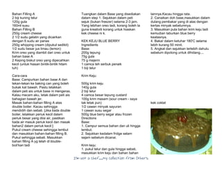 I’m Not a Chef……My Collection from Others
Bahan Filling A
2 biji kuning telur
120g gula
160ml susu
Bahan Filling B
250g cream cheese
2 1/2 sudu gelatin yang dicairkan
dengan 6 sudu air panas
250g whipping cream (dipukul sedikit)
1/2 sudu besar jus limau (lemon)
Krim oreo yang diambil dari oreo untuk
bahan base A
2 Keping biskut oreo yang dipecahkan
kecil (untuk hiasan bintik-bintik hitam
tuh)
Cara-cara
Base: Campurkan bahan base A dan
tekan-tekan ke baking can yang boleh
bukak kat bawah. Pastu letakkan
dalam peti ais untuk base ni mengeras.
Kalau macam aku, letak dalam peti ais
bahagian bawah jer.
Masak bahan-bahan filling A atas
double boiler. Kacau sehingga
mendidih dan sebati. [Jika tiada double
boiler, letakkan periuk kecil dalam
periuk besar yang diisi air, pastikan
tiada air masuk periuk kecil dan masak
bahan2 dalam periuk kecil ]
Pukul cream cheese sehingga lembut
dan masukkan bahan-bahan filling B.
Pukul sehingga sebati. Masukkan
bahan filling A yg telah di’double-
boil’kan tadi
Tuangkan dalam Base yang disediakan
dalam step 1. Sejukkan dalam peti
sejuk (bukan freezer) selama 2-3 jam.
Yang lebihan oreo tadi, korang boleh la
guna kreativiti korang untuk hiaskan
kek cheese ni k.
KEK KEJU BLUE BERRY
Ingredients
Base:
200g tepung
75g gula
75 g majerin
1 camca teh serbuk penaik
1 biji telur
Krim Keju:
500g krim keju
140g gula
2 biji telur
4 camca besar tepung custard
100g krim masam (sour cream - saya
tak letak pun)
1/2 cawan minyak sayuran
1 cawan susu segar
500g blue berry segar atau frozen
Directions
Base:
1. Campur semua bahan dan uli hingga
lembut.
2. Sejukkan kedalam fridge selam
sejam sebelum dicanai.
Krim keju:
1. pukul telur dan gula hingga sebati,
masukkan krim keju dan bahan bahan
lainnya.Kacau hingga rata.
2. Canaikan doh base,masukkan dalam
dulang pembakar yang di alas dengan
kertas minyak sebelumnya.
3. Masukkan pula bahan krim keju tadi
kemudian taburkan blue berry
keatasnya.
4. Bakar dalam ketuhar 180'C selama
lebih kurang 50 minit.
5. Angkat dan sejukkan terlebih dahulu
sebelum dipotong untuk dihidang....
kek coklat
 