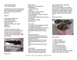 I’m Not a Chef……My Collection from Others
120ml whipping cream
1 sudu besar marjerin
*panaskan dan cairkan menggunakan
teknik double boiler sampai likat dan
licin. Tuang ke atas permukaan
brownies.
CARA 2
2 sudu besar serbuk koko
2 sudu besar minyak
2 sudu besar gula halus
75ml susu segar
160gm dark chocolate / coklat
masakan
50gm butter
* cairkan dark choc dan butter.
Kemudian campurkan bahan-bahan
yang lain. kacau sampai sebati.
** resepi dari seorang sahabat yang
sangat pandai + hebat baking. Thank
you so much!
Cheese kek
Bahan bahan :
250 gm krim cheese (jenama
Philadelphia)
1 cawan gula halus
3 bj telur
3 sudu besar tepung gandum
1sudu teh esen vanila
1 cup plain yogurt ( suka hati le kalau
nak perisa lain)
1 cawan Biskut tiger/biskut merry yang
dihancurkan
3 sudu besar mentega
jem blueberry
Cara -cara
1. Pukul krim cheese dengan gula dan
plain yogurt sampai gebu
2. Masukkan telur sebiji demi sebiji dan
pukul lagi, masukkan esen vanila
3. Masukkan tepung tadi dan pukul
lagi.
Nak buat kerak/crust
Cairkan mentega dan bila sejuk sikit,
gaul dengan biskut tiger/ biskut merry
hingga boleh kepal.
Padatkan dalam acuan dan simpan
dalam peti sejuk lebih kurang 5-10
minit.
Keluarkan dan tuang aduan cheese
tadi.
Untuk bakar:
Bakar dengan cara waterbath iaitu
tuang air panas dalam satu bekas,
letak acuan yang ada cheese tadi
dalam bekas berisi air dan bakar
selama 50- 60 minit.
Tip: nak elak bahagian kek merekah,
tutup atas kek tu dengan aluminum foil.
Bila dah siap, simpan dalam peti sejuk,
cheese kek ni sedap dimakan sejuk2.
Hiaskan dengan toping blueberry jem
tadi.
Muffin Coklat Chip
Bahan-Bahan
½ cawan mentega
½ cawan minyak jagung
1 ¼ cawan gula perang
3 biji telur
2 ½ cwn tepung gandum
1 sudu teh baking powder
1 sudu teh soda bikarbonat
3 sudu makan serbuk koko
200 ml susu segar ( vanilla atau coklat)
Sedikit coklat chip untuk hiasan.
 