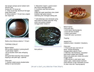 I’m Not a Chef……My Collection from Others
dan jangan sampai penuh sebab nanti
adunan naik.
(tuang dlm 1/2 acuan je)
7. Tutup acuan dgn aluminium foil agar
tidak masuk wap
8. Kukus selama 1 1/2 jam baru angkat
dan sejuk kan
Sedia untuk dikukus selama 1 1/2 jam
TOPPING COKLAT
Bahan-bahan:
250 g coklat masakan } potong kecil2
1 sudu besar majerin
130 ml double cream atau whipping
cream
sket gula halus secukup rasa (supaya
topping tu tak pahit sgt) - optional
Cara-cara
1. Cairkan coklat secara double-boiler
Alihkan dr api kemudian
2. Masukkan majerin, gula & cream
dan kacau sehingga sebati
3. Curahkan atas kek kemudian
ratakan
4.Bila dah agak sejuk/beku baru boleh
lorekkan dgn garpu secara
melintang dan menegak selang seli.
** ada beberapa cara memasak yang
saya tidak ikut tetapi hasil kek mmg
amat memuaskan setelah
menggunakan resepi ini
Kek pablova
Bahan-bahan
4 biji putih telur
1 sudu besar tepung jagung
1 sudu teh krim of tartar
1 cawan gula kastor
1 sudu teh cuka / jus lemon
Topping
wipped krim
raspberry beku / strawberi / blueberry.
Cara-cara:
1. Pukul putih telur dan krim of
tartar sampai Kembang
menggunakan electric mixer .
2. Bila telur dah Kembang, masukkan
gula kastor sedikit demi sedikit
(satu sudu pada satu masa) dan pukul
hingga sebati
3. Bila adunan tu dah betul- betul
sebati, gebu, takde ketulan berhenti
pukul adunan tu dan masukkan jus lem
on atau cuka dan Tepung jagung
 