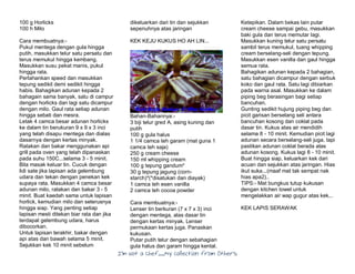 I’m Not a Chef……My Collection from Others
100 g Horlicks
100 h Milo
Cara membuatnya:-
Pukul mentega dengan gula hingga
putih, masukkan telur satu persatu dan
terus memukul hingga kembang.
Masukkan susu pekat manis, pukul
hingga rata.
Perlahankan speed dan masukkan
tepung sedikit demi sedikit hingga
habis. Bahagikan adunan kepada 2
bahagain sama banyak, satu di campur
dengan horlicks dan lagi satu dicampur
dengan milo. Gaul rata setiap adunan
hingga sebati dan mesra.
Letak 4 camca besar adunan horlicks
ke dalam tin berukuran 9 x 9 x 3 inci
yang telah disapu mentega dan dialas
dasarnya dengan kertas minyak.
Ratakan dan bakar menggunakan api
grill pada oven yang telah dipanaskan
pada suhu 150C...selama 3 - 5 minit.
Bila masak keluar tin. Cucuk dengan
lidi sate jika lapisan ada gelembung
udara dan tekan dengan penekan kek
supaya rata. Masukkan 4 camca besar
adunan milo, ratakan dan bakar 3 - 5
minit. Buat kaedah sama untuk lapisan
horlick, kemudian milo dan seterusnya
hingga siap. Yang penting setiap
lapisan mesti ditekan biar rata dan jika
terdapat gelembung udara, harus
dibocorkan.
Untuk lapisan terakhir, bakar dengan
api atas dan bawah selama 5 minit.
Sejukkan kek 10 minit sebelum
dikeluarkan dari tin dan sejukkan
sepenuhnya atas jaringan
KEK KEJU KUKUS HO AH LIN...
Bahan-Bahannya:-
3 biji telur gred A, asing kuning dan
putih
100 g gula halus
1 1/4 camca teh garam (mat guna 1
camca teh saja)
250 g cream cheese
150 ml whipping cream
100 g tepung gandum*
30 g tepung jagung (corn-
starch)*(*disatukan dan diayak)
1 camca teh esen vanilla
2 camca teh cocoa powder
Cara membuatnya:-
Lenser tin berkuran (7 x 7 x 3) inci
dengan mentega, alas dasar tin
dengan kertas minyak. Lenser
permukaan kertas juga. Panaskan
kukusan.
Putar putih telur dengan sebahagian
gula halus dan garam hingga kental.
Ketepikan. Dalam bekas lain putar
cream cheese sampai gebu, masukkan
baki gula dan terus memutar lagi.
Masukkan kuning telur satu persatu
sambil terus memukul, tuang whipping
cream berselang-seli dengan tepung.
Masukkan esen vanilla dan gaul hingga
semua rata.
Bahagikan adunan kepada 2 bahagian,
satu bahagian dicampur dengan serbuk
koko dan gaul rata. Satu lagi dibiarkan
pada warna asal. Masukkan ke dalam
piping beg berasingan bagi setiap
bancuhan.
Gunting sedikit hujung piping beg dan
picit garisan berselang seli antara
bancuhan kosong dan coklat pada
dasar tin. Kukus atas air mendidih
selama 8 - 10 minit. Kemudian picit lagi
adunan secara berselang-seli juga, tapi
pastikan adunan coklat berada atas
adunan kosong. Kukus lagi 8 - 10 minit.
Buat hingga siap, keluarkan kek dari
acuan dan sejukkan atas jaringan. Hias
ikut suka...(maaf mat tak sempat nak
hias apa2)..
TIPS:- Mat bungkus tutup kukusan
dengan kitchen towel untuk
mengelakkan air wap gugur atas kek...
KEK LAPIS SERAWAK
 