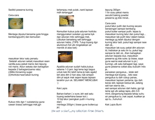 I’m Not a Chef……My Collection from Others
Sedikit pewarna kuning
Cara-cara
Mentega dipukul bersama gula hingga
kembang(putih) dan kemudian
masukkan telur satu persatu
Setelah adunan sebati,masukkan esen
vanilla,susu pekat manis dan tepung
roti marie. Adun sekata dan bahagikan
kepada 2 bahagian(sama rata)
(i)Milo+browning sugar
(ii)Horlicks+warnakan kuning
Kukus milo dgn 1 sukatan(sy guna
cawan biasa) sehingga msk,jgn
terlampau msk pulak..nanti lapisan
mdh tertanggal
Kemudian kukus pula adunan horlicks
menggunakan sukatan yg sama byk
dgn adunan milo sehingga msk.
Lakukan berselang seli sehingga
adunan habis. (TIPS: Tutup loyang dgn
aluminium foil utk mngelakkan air
menitik di atas kek)
Apabila adunan sudah habis,kukus
selama 1-3 jam. lagi lama lagi bagus
untuk kek thn lebih lama,tp kalo agak2
leh abis dlm 2 hari atau nak simpan
dlm pt sejuk msk sejam lepas lapisan
terakhir pun ok. SELAMAT MENCUBA!
:)
Kek Lapis
Bahan-bahan ( x sure..leh wat satu
loyang sederhana besar kot )
10 biji telur (asingkan putih n kuning
dier)
mentega 250gm ( biase gune buttercup
je)
tepung 300gm
1 tin susu pekat manis
secubit baking powder
pewarna yg kite minat..
Cara-cara
pukul telur putih dan kuning secara
berasingan sampai kembang
pukul butter sampai putih. lepas tu
masukkan kuning telur dan pukul lagi...
masukkan lak putih telur dalam bekas
mentega yg telah dipukul dengan
kuning telur tadi..pukul lagi sampai rase
dah ok..
masukkan lak susu pekat dlm adunan
td..habiskan je satu tin tu..pukul lagi
sampai le dah ok...then bahagikan
adunan kepada dua..masukkan
pewarna yg kite suke..tp biase, saye
gune warna asal adunan tu je (
kuning)..utk satu bahagian lagi, saye
gune pewarna coklat atau bububh milo
je..
panaskan pengukus... letak skit
mentega kat loyang .. bile rase
pengukus tu dah cukup panas,
masukkan lapisan pertama..tgu dah
keras skit, lapisan kedua lak..selang
seli kan warna die...
wat sampai adunan dah habis..jgn tgl
lame sgt utk setiap lapis..dlm 3-5
minit..bergantung kepada tahap suhu
air pengukus tu..nak cepat, kuatkan je
api tu...huhuhuh
Kek Lapis Bumi
 