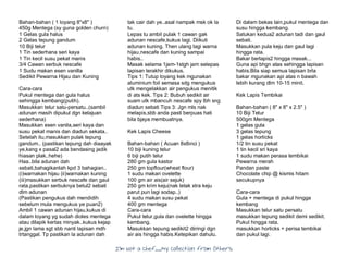 I’m Not a Chef……My Collection from Others
Bahan-bahan ( 1 loyang 8"x8" )
450g Mentega (sy guna golden churn)
1 Gelas gula halus
2 Gelas tepung gandum
10 Biji telur
1 Tin sederhana seri kaya
1 Tin kecil susu pekat manis
3/4 Cawan serbuk nescafe
1 Sudu makan esen vanilla
Sedikit Pewarna Hijau dan Kuning
Cara-cara
Pukul mentega dan gula halus
sehingga kembang(putih).
Masukkan telur satu-persatu..(sambil
adunan masih dipukul dgn kelajuan
sederhana)
Masukkan esen vanila,seri kaya dan
susu pekat manis dan diadun sekata..
Setelah itu,masukkan pulak tepung
gandum.. (pastikan tepung dah diaayak
ye,kang x pasal2 ada bendasing jadik
hiasan plak..hehe)
Haa..bila adunan dah
sebati,bahagikanlah kpd 3 bahagian..
(i)warnakan hijau (ii)warnakan kuning
(iii)masukkan serbuk nescafe dan gaul
rata,pastikan serbuknya betul2 sebati
dlm adunan
(Pastikan pengukus dah mendidih
sebelum mula mengukus ye puan2)
Ambil 1 cawan adunan hijau,kukus di
dalam loyang yg sudah dioles mentega
atau dilapik kertas minyak..kukus kejap
je,jgn lama sgt sbb nanti lapisan mdh
trtanggal. Tp pastikan la adunan dah
tak cair dah ye..asal nampak msk ok la
tu.
Lepas tu ambil pulak 1 cawan gak
adunan nescafe,kukus lagi. Diikuti
adunan kuning. Then ulang lagi warna
hijau,nescafe dan kuning sampai
habis..
Masak selama 1jam-1stgh jam selepas
lapisan terakhir dikukus.
Tips 1: Tutup loyang kek mgunakan
aluminium foil semasa sdg mengukus
utk mengelakkan air pengukus menitik
di ats kek. Tips 2: Bubuh sedikit air
suam utk mbancuh nescafe spy lbh sng
diadun sebati Tips 3: Jgn mls nak
melapis,sbb anda pasti berpuas hati
bila bjaya membuatnya.
Kek Lapis Cheese
Bahan-bahan ( Acuan 8x8inci )
10 biji kuning telur
6 biji putih telur
280 gm gula kastor
250 gm topflour(wheat flour)
1 sudu makan ovelette
100 gm air ais(air sejuk)
250 gm krim keju(nak letak xtra keju
parut pun lagi sodap..)
4 sudu makan susu pekat
400 gm mentega
Cara-cara
Pukul telur,gula dan ovelette hingga
kembang.
Masukkan tepung sedikit2 diiringi dgn
air ais hingga habis.Ketepikan dahulu.
Di dalam bekas lain,pukul mentega dan
susu hingga kembang.
Satukan kedua2 adunan tadi dan gaul
sebati.
Masukkan pula keju dan gaul lagi
hingga rata.
Bakar berlapis2 hingga masak...
Guna api bhgn atas sehingga lapisan
habis.Bila siap semua lapisan brla
bakar mgunakan api atas n bawah
lebih kurang dlm 10-15 minit.
Kek Lapis Tembikai
Bahan-bahan ( 8" x 8" x 2.5" )
10 Biji Telur
500gm Mentega
1 gelas gula
3 gelas tepung
1 gelas horlicks
1/2 tin susu pekat
1 tin kecil sri kaya
1 sudu makan perasa tembikai
Pewarna merah
Pandan paste
Chocolate chip @ kismis hitam
secukupnya
Cara-cara
Gula + mentega di pukul hingga
kembang
Masukkan telur satu persatu
masukkan tepung sedikit demi sedikit.
Pukul hingga rata.
masukkan horlicks + perisa tembikai
dan pukul lagi.
 