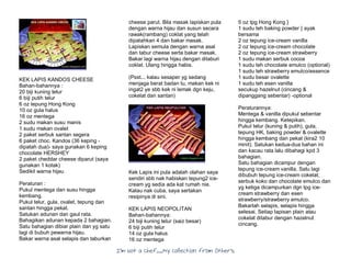 I’m Not a Chef……My Collection from Others
KEK LAPIS KANDOS CHEESE
Bahan-bahannya :
20 biji kuning telur
6 biji putih telur
6 oz tepung Hong Kong
10 oz gula halus
16 oz mentega
2 sudu makan susu manis
1 sudu makan ovalet
2 paket serbuk santan segera
6 paket choc. Kandos (36 keping -
dipatah dua)- saya gunakan 6 keping
chocolate HERSHEY
2 paket cheddar cheese diparut (saya
gunakan 1 kotak)
Sedikit warna hijau
Peraturan :
Pukul mentega dan susu hingga
kembang.
Pukul telur, gula, ovalet, tepung dan
santan hingga pekat.
Satukan adunan dan gaul rata.
Bahagikan adunan kepada 2 bahagian.
Satu bahagian dibiar plain dan yg satu
lagi di bubuh pewarna hijau.
Bakar warna asal selapis dan taburkan
cheese parut. Bila masak lapiskan pula
dengan warna hijau dan susun secara
rawak(rambang) coklat yang telah
dipatahkan 4 dan bakar masak.
Lapiskan semula dengan warna asal
dan tabur cheese serta bakar masak.
Bakar lagi warna hijau dengan ditaburi
coklat. Ulang hingga habis.
(Psst... kalau sesaper yg sedang
menjaga berat badan tu, makan kek ni
ingat2 ye sbb kek ni lemak dgn keju,
cokelat dan santan)
Kek Lapis ini pula adalah olahan saya
sendiri sbb nak habiskan tepung2 ice-
cream yg sedia ada kat rumah nie.
Kalau nak cuba, saya sertakan
resipinya di sini.
KEK LAPIS NEOPOLITAN
Bahan-bahannya:
24 biji kuning telur (saiz besar)
6 biji putih telur
14 oz gula halus
16 oz mentega
5 oz tpg Hong Kong }
1 sudu teh baking powder } ayak
bersama
2 oz tepung ice-cream vanilla
2 oz tepung ice-cream chocolate
2 oz tepung ice-cream strawberry
1 sudu makan serbuk cocoa
1 sudu teh chocolate emulco (optional)
1 sudu teh strawberry emulco/essence
1 sudu besar ovalette
1 sudu teh esen vanilla
secukup hazelnut (cincang &
dipanggang sebentar) -optional
Peraturannya:
Mentega & vanilla dipukul sebentar
hingga kembang. Ketepikan.
Pukul telur (kuning & putih), gula,
tepung HK, baking powder & ovalette
hingga kembang dan pekat (kira2 10
minit). Satukan kedua-dua bahan ini
dan kacau rata lalu dibahagi kpd 3
bahagian.
Satu bahagian dicampur dengan
tepung ice-cream vanilla. Satu lagi
dibubuh tepung ice-cream cokelat,
serbuk koko dan chocolate emulco dan
yg ketiga dicampurkan dgn tpg ice-
cream strawberry dan esen
strawberry/strawberry emulco.
Bakarlah selapis, selapis hingga
selesai. Setiap lapisan plain atau
cokelat ditabur dengan hazelnut
cincang.
 