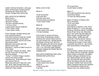I’m Not a Chef……My Collection from Others
(selain membuat tompokan, anda juga
boleh membuat jalur panjang secara
berselang seli setiap warna tadi
dengan menggunakan piping beg
KEK LAPIS PUCUK REBUNG
Bahan-bahan:
10 biji telur ayam
450 gram mentega
180 gram mentega kacang
1 tin susu manis
2 gelas plastic tepung hongkong
2 sudu makan ovalet
1 sudu makan vanilla
Pukul mentega, mentega kacang dan
susu sampai kembang.
Pukul telur bersama ovalet dan vanilla
di tempat berasingan sampai gebu.
Satukan kedua-dua adunan dan pukul
lagi sampai sebati.
Masukkan tepung dan gaul rata.
Biarkan warna asal
Masukkan 1 senduk di dalam acuan 8 x
8 dan bakar.
Tuang lagi 1 senduk dan bakar. Sapu
jem dan susun kek inti yang telah
dipotong segitiga.
Tuang 1 ½ senduk hingga 2 senduk
adunan dan bakar sampai
masak/kuning. Buat sebanyak 3 lapis
baru disusun kek inti.
Bakar lagi sebanyak 3 lapis dan susun
kek. Buat begini sampai habis dan
lapisan yang di atas sekali buat lapisan
sebanyak 2 lapis sahaja.
Bahan untuk inti kek:
Bahan A:
16 biji kuning telur
4 biji putih telur
270 gram gula halus
200 gram tepung hongkong
1 sudu makan ovalet
Bahan B:
500 gram mentega
5 sudu makan susu manis
1 tin kecil serikaya
Pukul bahan A sampai kembang.
Pukul bahan B berasingan sampai
kembang dan satukan kedua adunan
dan gaul sampai rata. Bahagi kepada
3 bahagian (kuning, hijau dan biru).
Bakar berselang seli warna tadi sampai
habis. Potong dengan menggunakan
ruler 1 inci, kemudian belah segitiga,
bahagian segitiga tadi dibelah lagi dua
(segitiga kecil)
KEK LAPIS CEMPEDAK/ KEK LAPIS
DURIAN/ KEK LAPIS KEJU
Bahan A
500 g mentega lembut
1 sudu makan esen vanilla
Bahan B
14 biji kuning telur
6 biji telur
275 g gula halus
2 sudu makan ovalette
Bahan C
100 g tepung gandum atau tepung
Hong Kong, diayak
1/2 sudu teh baking powder
Bahan D (bahan ini dikacau rata)
500 g cempedak
1/4 tin susu pekat
Cara-caranya
Pukul Bahan A selama 3 minit. Pukul
Bahan B selama 5 - 7 minit sehingga
kembang. Masukkan Bahan A kedalam
Bahan B dan kacau rata. Masukkan
pula C dan kacau lagi sehingga rata.
Bakar dengan menggunakan grill,
selapis selapis. Setiap lapis kek
sebanyak 2 senduk adunan tepung.
Bakar selama 2 - 3 minit. Lapis lagi
berselang-seli dengan 2 sudu makan
cempedak iaitu bahan D. Jika hendak
lebih lazat lebihkan cempedaknya.
Panduan
Kuihnya dilapis, selapis adunan tepung
dan selapis adunan cempedak. Apabila
dilapis dengan cempedak, hendaklah
dibakar sehingga cempedak kering,
baru dilapis dengan adunan tepung
lagi. Jika tidak kek akan jadi terlalu
basah dan jadinya tak lawa dan juga
tak sedap. Setelah habis adunannya
dilapis, keluarkan keknya dan sejukkan
baru diterbalikkan diatas rak kek.
Jangan buka oven setelah lapisan
 