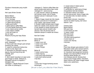 I’m Not a Chef……My Collection from Others
Flourless cheesecake yang mudah
dibuat.
Kek Lapis Winter Sonata
Bahan-Bahan:
20 biji putih telur
16 oz. mentega
1½ gelas tepung jagung
1½ gelas tepung jagung
1 gelas gula kastor
½ gelas serbuk coffee Mate
1 tin kecil Nestle Reduced Cream
1 sudu makan perisa vanilla
1 sudu makan ovalette
1 sudu teh butter oil
3oz air sejuk
Pewarna Kuning dan hijau Muda
Cara:
1. Pukul mentega hingga naik dan
putih, ketepikan.
2. Pukul putih telur dengan gula sampai
kembang dan sebati.
3. Lepas itu campurkan kedua-dua
adunan itu lalu digaul rata.
4. Kemudian itu masukkan tepung
jagung, tepung Hong Kong dan
ovalette, gaul
rata-rata.
5. Akhir sekali masukkan air sejuk serta
gaul hingga ia sebati. Selepas itu,
bahagikan adunan itu kepada 3
bahagian iaitu:
-bahagian I - Nestle Reduced Cream
dan butter oil (dibahagi 2)
-bahagian II - Serbuk coffee Mate dan
perisa vanilla serta warna hijau muda
-bahagian III - warna kuning
6. Lapis adunan I dahulu yg dibahagi
tadi sampai masak, bila ia masak,
lapiskan adunan II sebanyak 4 sudu
makan
7. Bakar hingga masak dan bila masak,
lapiskan pula adunan III sebanyak 4
sudu makan, juga sampai masak
8. Buatlah begitu berlapis-lapis hingga
habis dan masak untuk adunan II dan
III dan apabila ia masak kesemuanya
barulah lapis adunan terakhir iaitu
adunan I tadi utk penutup kek ini,
bakarlah sampai ia masak dan teratur.
Kek Seri Coklat
Bahan-Bahan:
Bahan A
1 cawan susu cair
1 cawan susu pekat
1 cawan gula
1 cawan minyak
Bahan B
1 cawan serbuk koko
1 cawan tepung
1 sudu kecil soda bikarbonat
1 sudu kecil serbuk penaik
3 biji telur
Cara:
1.pukul telur hingga kembang secara
berasingan
2. masak bahan A dalam periuk
sehingga gula hancur.
3. sementara itu, ayak bahan B bagi
mengelakkan kek dari berketul.
4. masukkan bahan A ke dalam
adunan tepung tadi. Kacau hingga rata.
5. masukkan telur ke dalam adunan.
Kacau rata.
6. panaskan kukusan, masukkan
adunan ke dalam loyang, dan kukus
selama 1 jam.
Cheese Cake
Bahan-Bahan:
500 gram keju
3 sudu besar jus oren
¾ cawan coklet
250 gram buter
6 oz gula halus
100 gram tepung gandum
4 sudu besar air
3 sudu susu tepung
4 biji telur
Cara:
Pukul keju dengan gula selama 5 minit.
Masukkan butter pukul sampai berkrim,
masukkan telur satu persatu ,selepas
itu masukkan tepung gandum berserta
dengan susu tepung.Diikuti dengan air
berserta sekali dengan jus
oren.Selepas adunan dicampurkan
semua pukul hingga sebati. masukkan
dalam ketuhar dan bakar hingga masak
dalam suhu sederhana.
Tambahan:
 