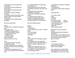 I’m Not a Chef……My Collection from Others
2. Masukkan telur satu persatu dan
esen vanila.
3. Masukkan bahan yg diayak dan
buah campur.
4. Masukkan gula yg dicairkan dan
kacau rata.
5. Panaskan kukusan sehingga
mendidih.
6. Kukuskan adunan kek selama 2 jam.
Jangan biarkan air menitik dalam
adunan kek.
7. Sejukkan kek baru dipotong dan
hidangkan
Kek Kukus Lapis Buah
Bahan;
1 mangkuk telur...asingkan kuning dan
putih
3/4 mangkuk gula
1 mangkuk tepung gandum ]
1 s/teh baking powder ] diayak
1 mangkuk buah campur
1 mangkuk butter
1 s/teh esen vanilla
6 s/b susu pekat
pewarna hijau dan kuning
Cara:
1. Pukulkan putih telur sehingga
kembang dan ringan.
2. Dalam mangkuk yg lain masukkan
gula & kuning telur dan pukul sehingga
kembang.
3. Pukul butter sehingga gebu dan
ringan dan campurkan esen vanilla dan
susu.
4. Tuangkan kedalam mangkuk gula
dan kuning telur.
5. Masukkan tepung dan kacau rata.
6. Masukkan putih telur dan kacau rata
lagi.
7. Bahagikan adunan kepada 2
bahagian dan warnakan.
8. Kukuskan sebahagian sehingga
masak.
9. Taburkan buah campur dan
tuangkan sebahagian lagi adunan.
10. Buat sehingga adunan habis.
hanieliza posted at 17-4-2004 18:00
Kek Kukus Masam Manis
bahan:
8 biji telur
1 cawan butter
2 cawan biskut cream cracker ..dimesin
halus
3/4 tin susu pekat
1 s/t esen vanilla
asam flake
Cara:
1.Pukul putih telur sehingga kembang
dan ringan.
2. Pukul butter dan susu sehingga
kembang dan gebu. Masukkan kuning
telur satu persatu. Masukkan esen
vanilla.
3. Masukkan tepung dan gaul rata.
4. Masukkan putih telur dan gaul rata.
5. Tuangkan 1 cawan adunan dan
kukus sehingga masak.
6. Lapiskan asam flake dan tuangkan
lagi adunan.
7. Kukuskan lagi.
8. Ulangkan adunan begini sehingga
habis.
Chocolate Cake
14 oz caster sugar
4 egg
6 oz butter
8 oz flour |
4 oc cocoa powder | sifted
1 tsp baking powder | together
1 tsp bicarbonate soda |
1 tsp vanilla essence
100ml milk
2 tbsp condensed milk
Beat butter and caster sugar till
creamy,
add eggs gradually while beating it
continously.
add flour mixture alternately with milk..
add condense milk n vanilla essence
pour in lined n greased mould..
bake till cooked
for topping
1 bar cooking chocolate
a packet of chocolate chips
almond slivers-toasted
melt cooking using a double boiler..
when slightly cool..add choc chips
immediately pour on top of the cake..
 