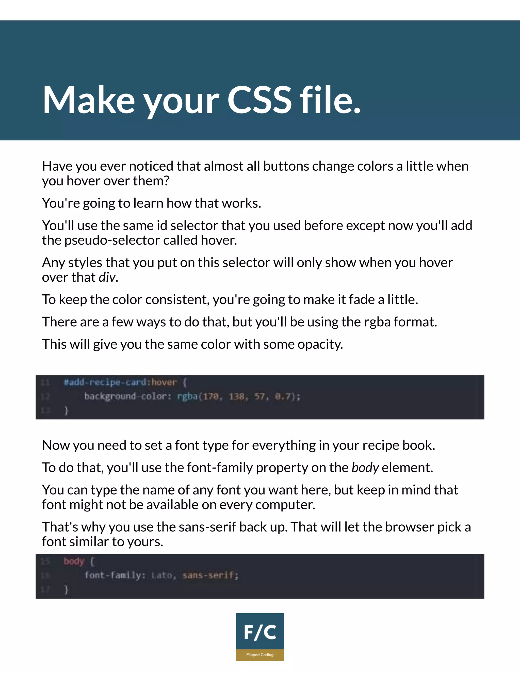 Make your CSS file.
Have you ever noticed that almost all buttons change colors a little when
you hover over them?
You're going to learn how that works.
You'll use the same id selector that you used before except now you'll add
the pseudo-selector called hover.
Any styles that you put on this selector will only show when you hover
over that div.
To keep the color consistent, you're going to make it fade a little.
There are a few ways to do that, but you'll be using the rgba format.
This will give you the same color with some opacity.
Now you need to set a font type for everything in your recipe book.
To do that, you'll use the font-family property on the body element.
You can type the name of any font you want here, but keep in mind that
font might not be available on every computer.
That's why you use the sans-serif back up. That will let the browser pick a
font similar to yours.
 