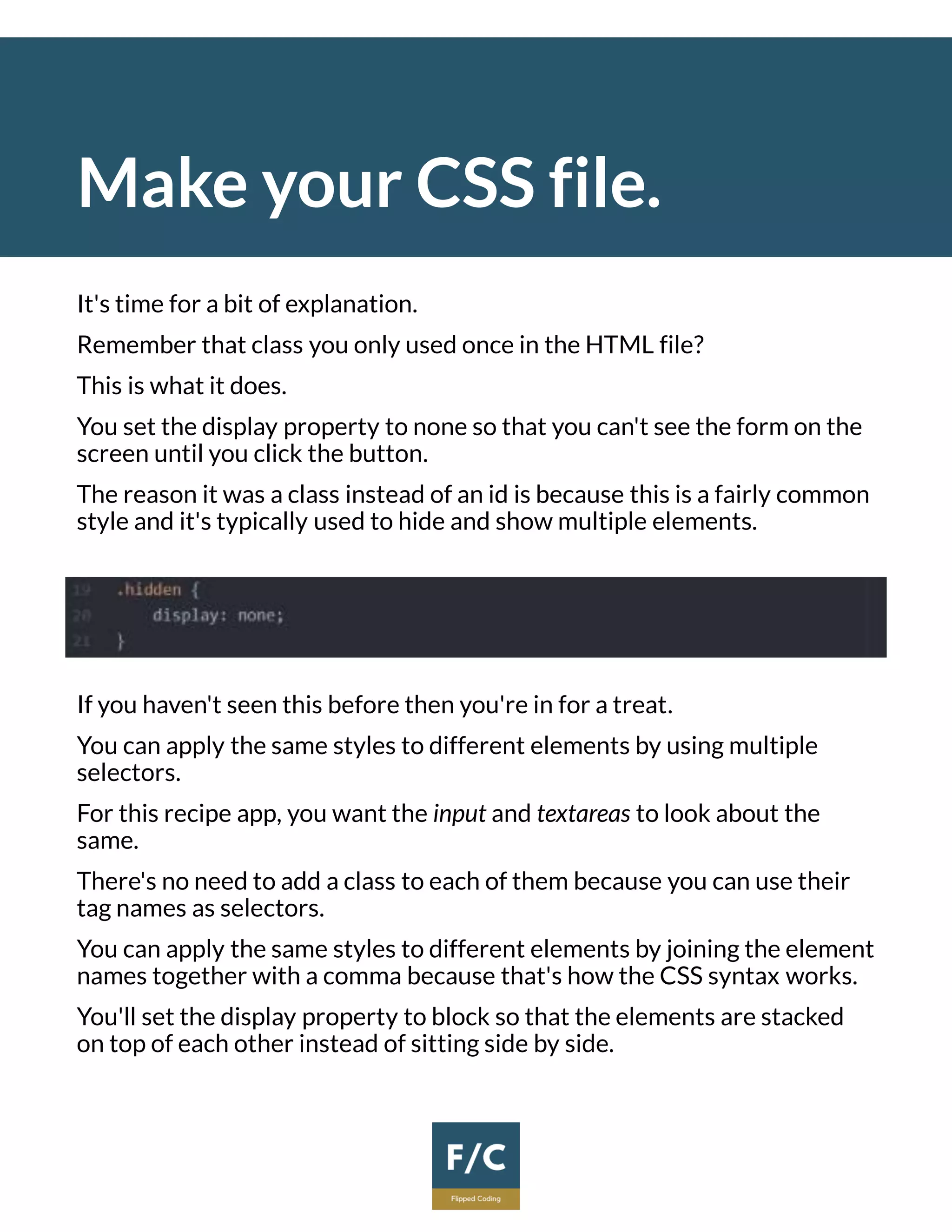 Make your CSS file.
It's time for a bit of explanation.
Remember that class you only used once in the HTML file?
This is what it does.
You set the display property to none so that you can't see the form on the
screen until you click the button.
The reason it was a class instead of an id is because this is a fairly common
style and it's typically used to hide and show multiple elements.
If you haven't seen this before then you're in for a treat.
You can apply the same styles to different elements by using multiple
selectors.
For this recipe app, you want the input and textareas to look about the
same.
There's no need to add a class to each of them because you can use their
tag names as selectors.
You can apply the same styles to different elements by joining the element
names together with a comma because that's how the CSS syntax works.
You'll set the display property to block so that the elements are stacked
on top of each other instead of sitting side by side.
 