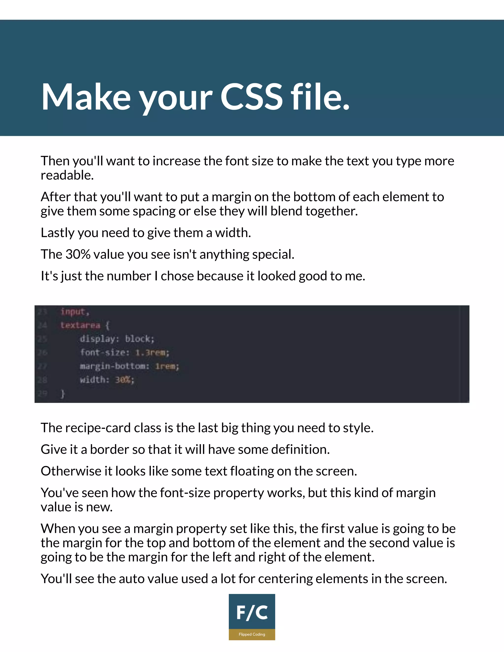 Make your CSS file.
Then you'll want to increase the font size to make the text you type more
readable.
After that you'll want to put a margin on the bottom of each element to
give them some spacing or else they will blend together.
Lastly you need to give them a width.
The 30% value you see isn't anything special.
It's just the number I chose because it looked good to me.
The recipe-card class is the last big thing you need to style.
Give it a border so that it will have some definition.
Otherwise it looks like some text floating on the screen.
You've seen how the font-size property works, but this kind of margin
value is new.
When you see a margin property set like this, the first value is going to be
the margin for the top and bottom of the element and the second value is
going to be the margin for the left and right of the element.
You'll see the auto value used a lot for centering elements in the screen.
 