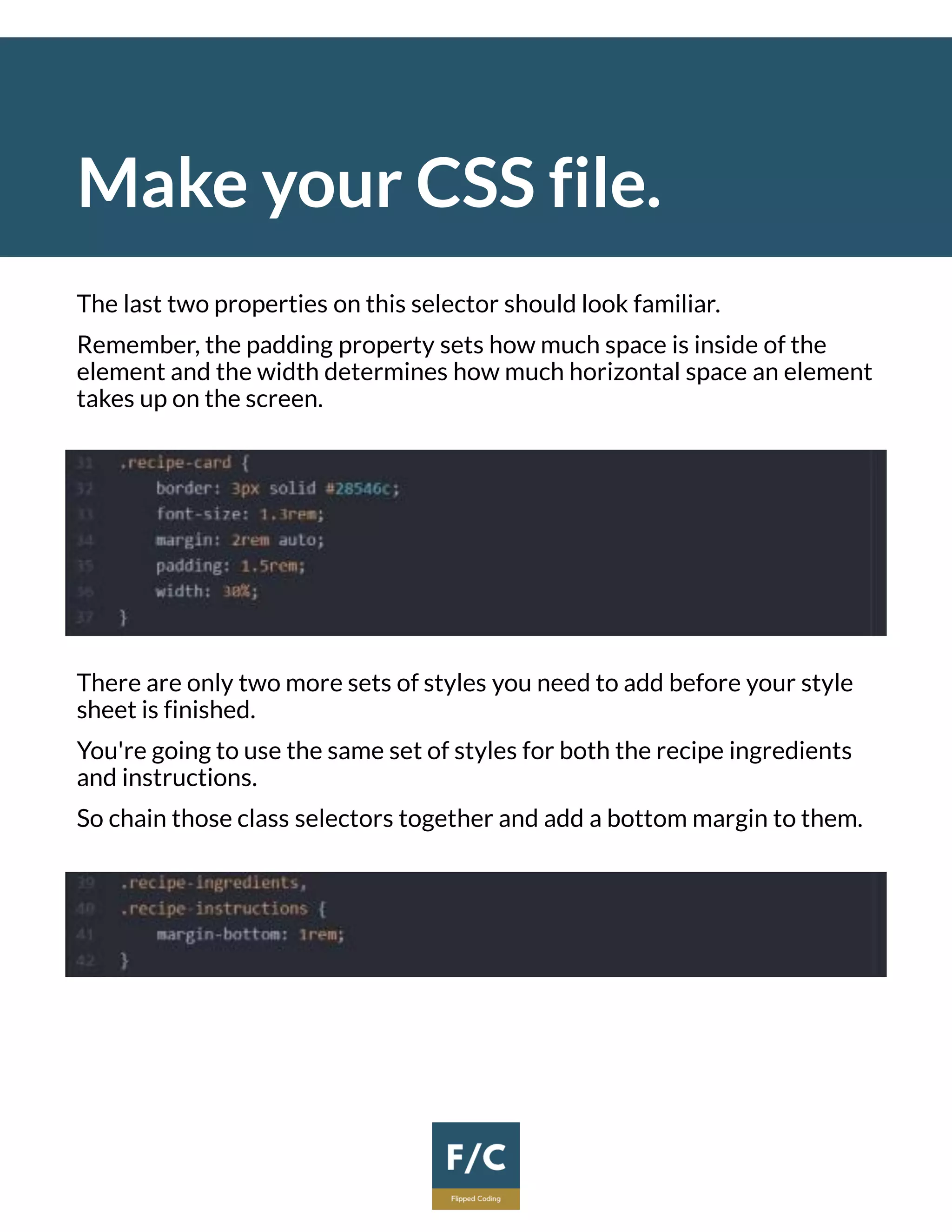 Make your CSS file.
The last two properties on this selector should look familiar.
Remember, the padding property sets how much space is inside of the
element and the width determines how much horizontal space an element
takes up on the screen.
There are only two more sets of styles you need to add before your style
sheet is finished.
You're going to use the same set of styles for both the recipe ingredients
and instructions.
So chain those class selectors together and add a bottom margin to them.
 