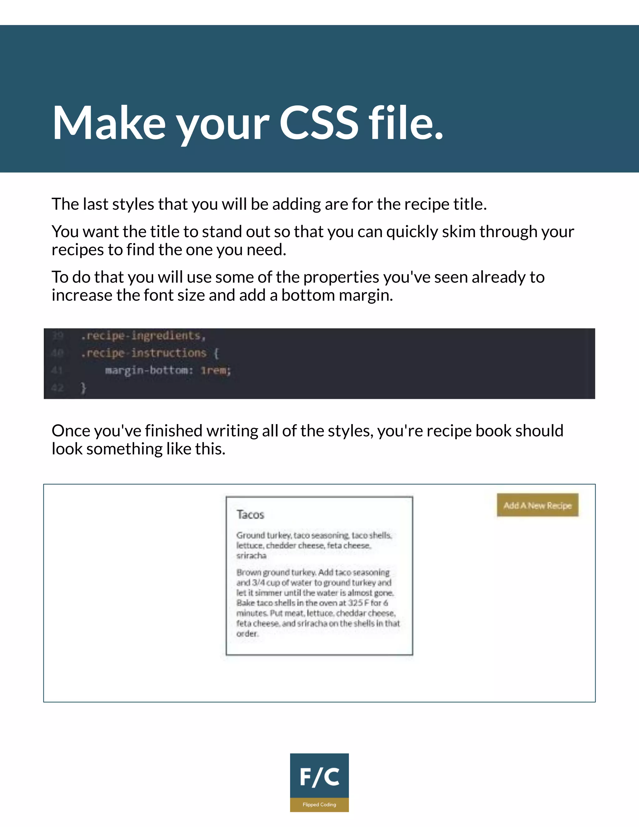 Make your CSS file.
The last styles that you will be adding are for the recipe title.
You want the title to stand out so that you can quickly skim through your
recipes to find the one you need.
To do that you will use some of the properties you've seen already to
increase the font size and add a bottom margin.
Once you've finished writing all of the styles, you're recipe book should
look something like this.
 
