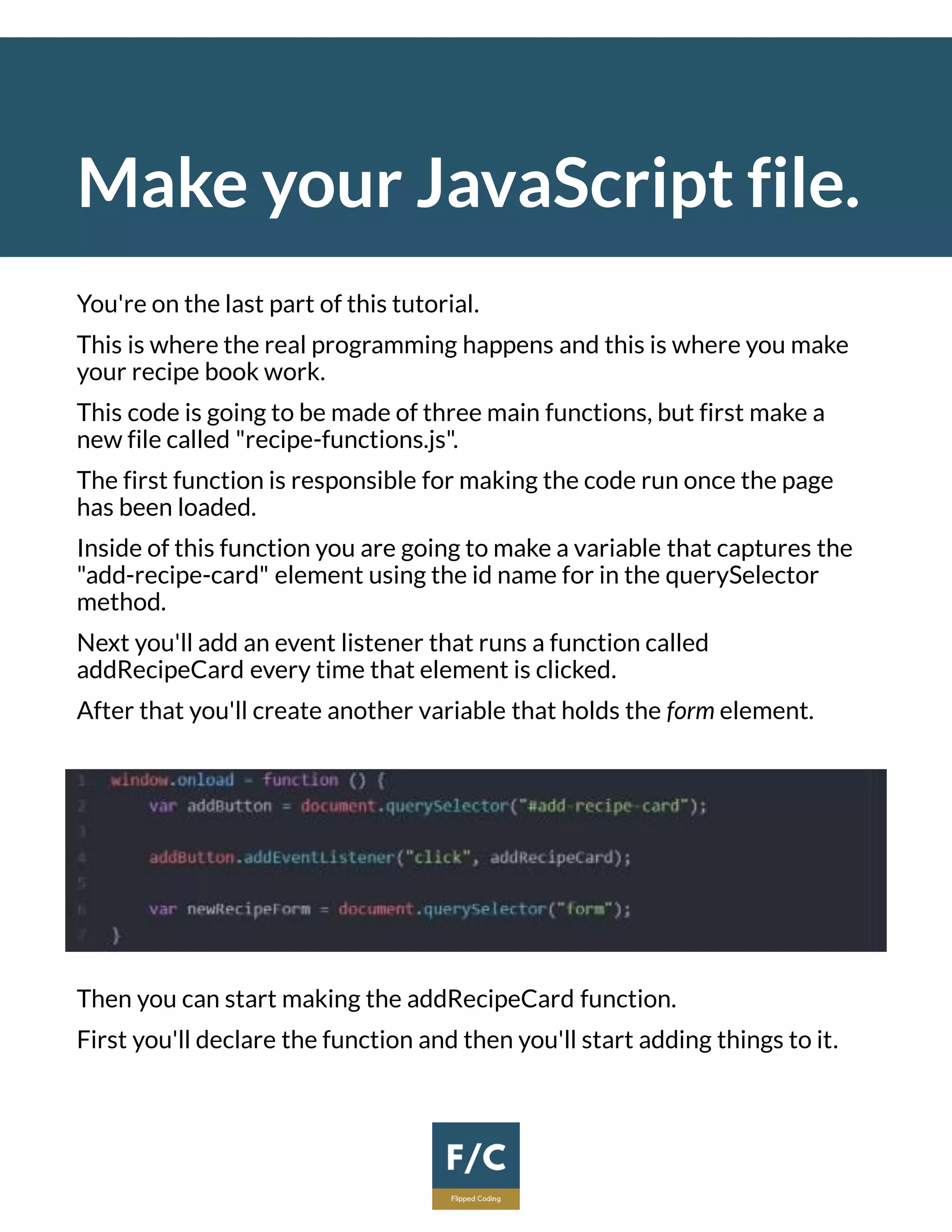 Make your JavaScript file.
You're on the last part of this tutorial.
This is where the real programming happens and this is where you make
your recipe book work.
This code is going to be made of three main functions, but first make a
new file called "recipe-functions.js".
The first function is responsible for making the code run once the page
has been loaded.
Inside of this function you are going to make a variable that captures the
"add-recipe-card" element using the id name for in the querySelector
method.
Next you'll add an event listener that runs a function called
addRecipeCard every time that element is clicked.
After that you'll create another variable that holds the form element.
Then you can start making the addRecipeCard function.
First you'll declare the function and then you'll start adding things to it.
 