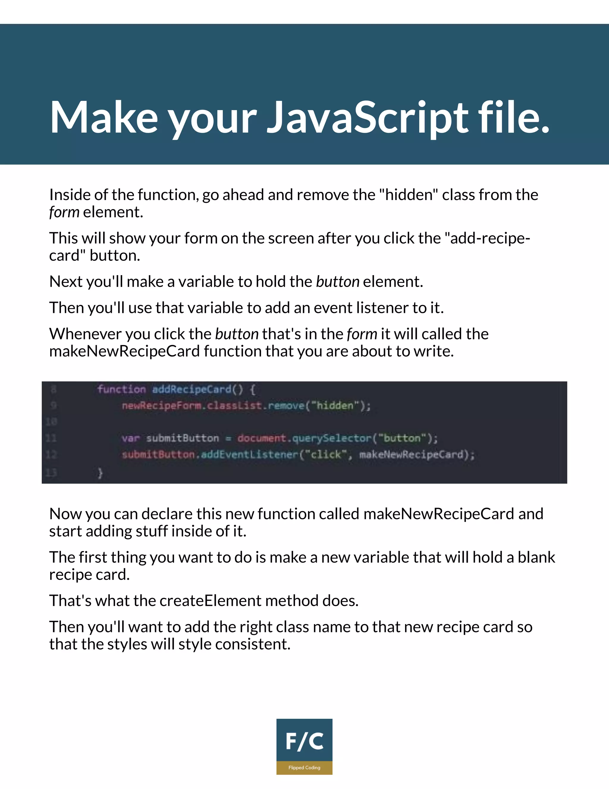Make your JavaScript file.
Inside of the function, go ahead and remove the "hidden" class from the
form element.
This will show your form on the screen after you click the "add-recipe-
card" button.
Next you'll make a variable to hold the button element.
Then you'll use that variable to add an event listener to it.
Whenever you click the button that's in the form it will called the
makeNewRecipeCard function that you are about to write.
Now you can declare this new function called makeNewRecipeCard and
start adding stuff inside of it.
The first thing you want to do is make a new variable that will hold a blank
recipe card.
That's what the createElement method does.
Then you'll want to add the right class name to that new recipe card so
that the styles will style consistent.
 