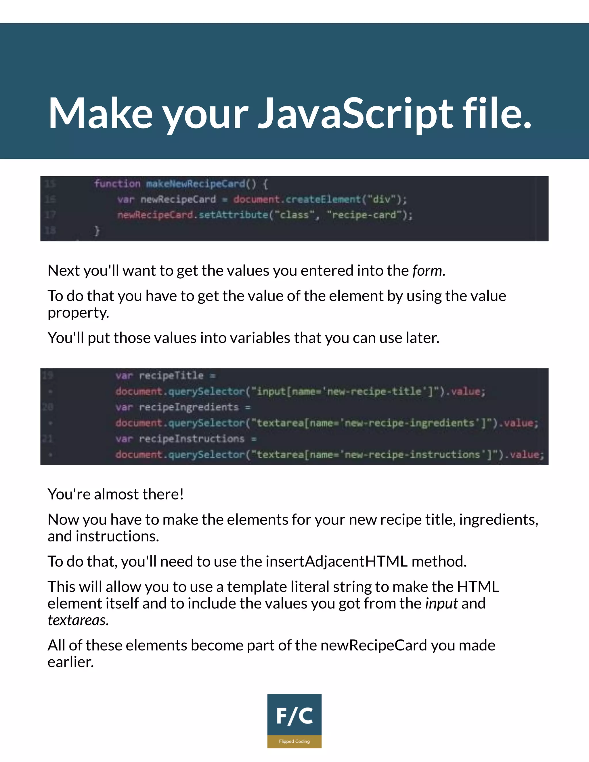 Make your JavaScript file.
Next you'll want to get the values you entered into the form.
To do that you have to get the value of the element by using the value
property.
You'll put those values into variables that you can use later.
You're almost there!
Now you have to make the elements for your new recipe title, ingredients,
and instructions.
To do that, you'll need to use the insertAdjacentHTML method.
This will allow you to use a template literal string to make the HTML
element itself and to include the values you got from the input and
textareas.
All of these elements become part of the newRecipeCard you made
earlier.
 