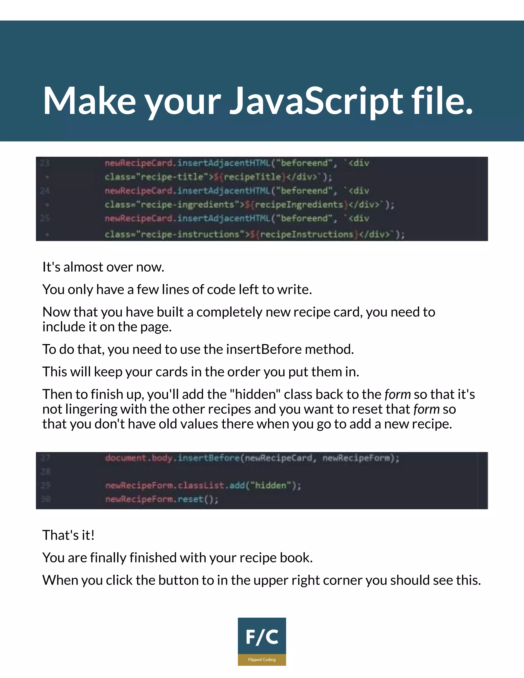 Make your JavaScript file.
It's almost over now.
You only have a few lines of code left to write.
Now that you have built a completely new recipe card, you need to
include it on the page.
To do that, you need to use the insertBefore method.
This will keep your cards in the order you put them in.
Then to finish up, you'll add the "hidden" class back to the form so that it's
not lingering with the other recipes and you want to reset that form so
that you don't have old values there when you go to add a new recipe.
That's it!
You are finally finished with your recipe book.
When you click the button to in the upper right corner you should see this.
 