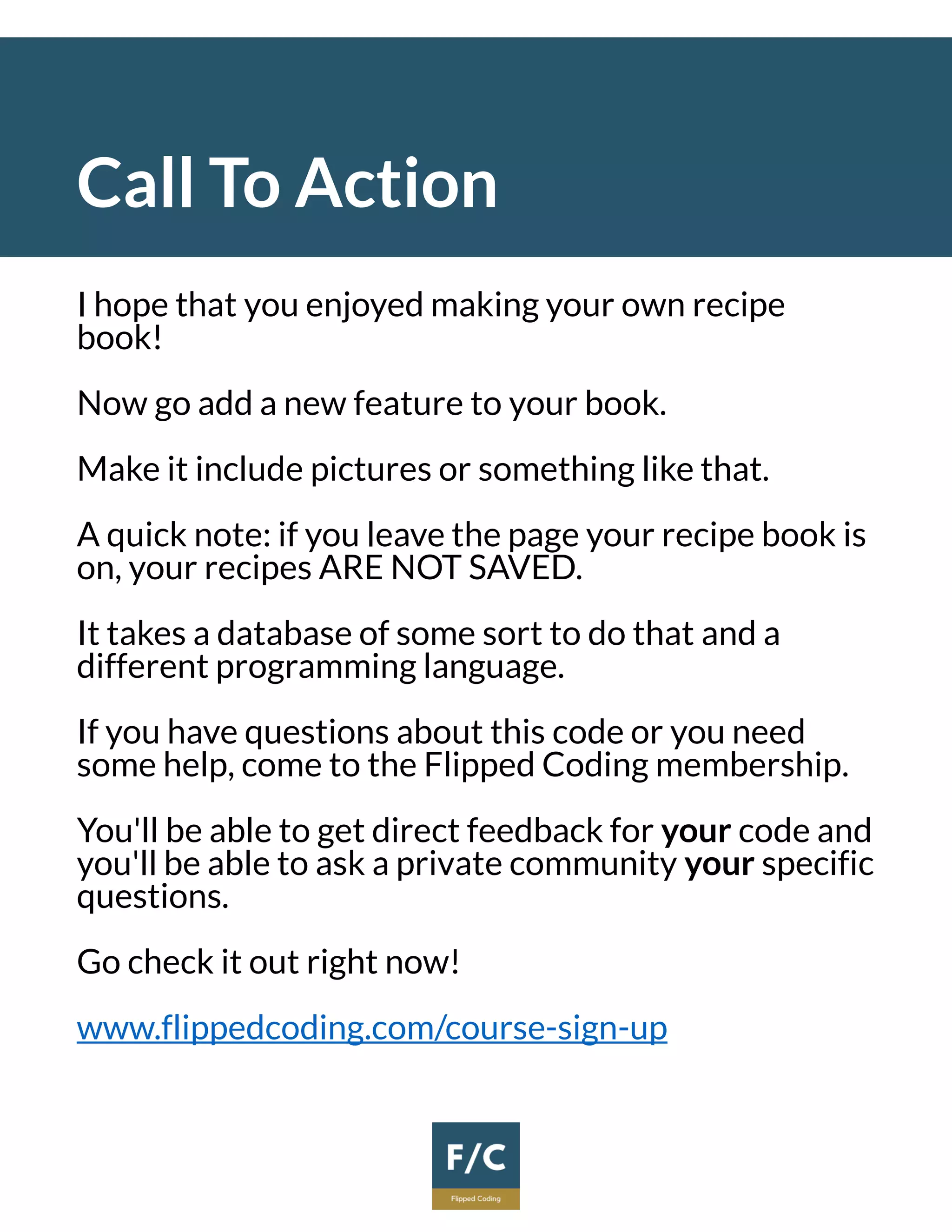 Call To Action
I hope that you enjoyed making your own recipe
book!
Now go add a new feature to your book.
Make it include pictures or something like that.
A quick note: if you leave the page your recipe book is
on, your recipes ARE NOT SAVED.
It takes a database of some sort to do that and a
different programming language.
If you have questions about this code or you need
some help, come to the Flipped Coding membership.
You'll be able to get direct feedback for your code and
you'll be able to ask a private community your specific
questions.
Go check it out right now!
www.flippedcoding.com/course-sign-up
 