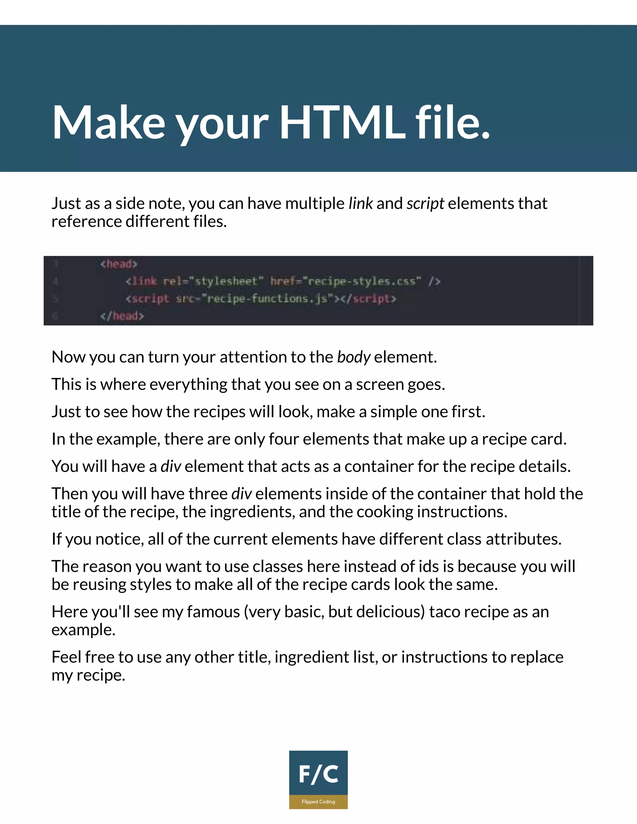 Make your HTML file.
Just as a side note, you can have multiple link and script elements that
reference different files.
Now you can turn your attention to the body element.
This is where everything that you see on a screen goes.
Just to see how the recipes will look, make a simple one first.
In the example, there are only four elements that make up a recipe card.
You will have a div element that acts as a container for the recipe details.
Then you will have three div elements inside of the container that hold the
title of the recipe, the ingredients, and the cooking instructions.
If you notice, all of the current elements have different class attributes.
The reason you want to use classes here instead of ids is because you will
be reusing styles to make all of the recipe cards look the same.
Here you'll see my famous (very basic, but delicious) taco recipe as an
example.
Feel free to use any other title, ingredient list, or instructions to replace
my recipe.
 