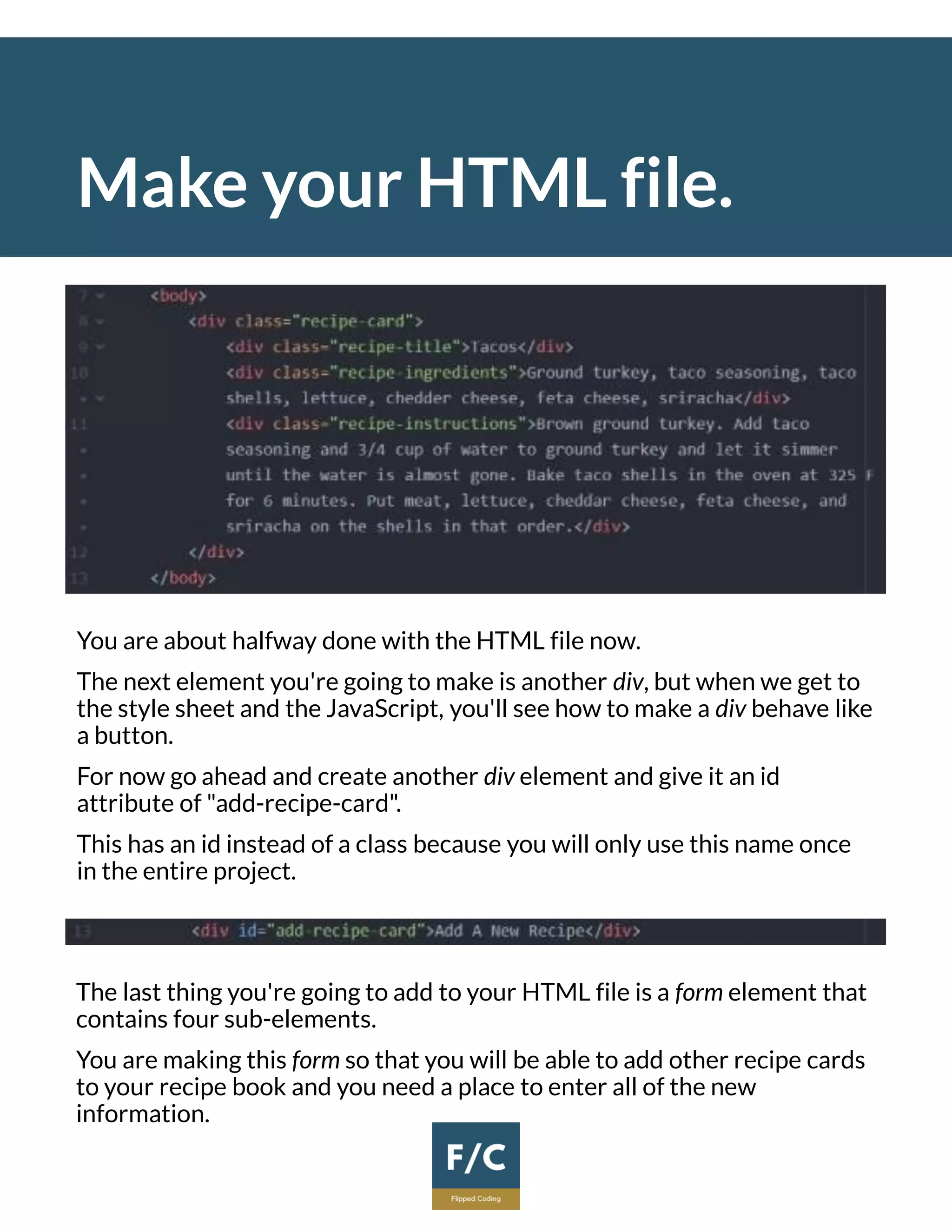 Make your HTML file.
You are about halfway done with the HTML file now.
The next element you're going to make is another div, but when we get to
the style sheet and the JavaScript, you'll see how to make a div behave like
a button.
For now go ahead and create another div element and give it an id
attribute of "add-recipe-card".
This has an id instead of a class because you will only use this name once
in the entire project.
The last thing you're going to add to your HTML file is a form element that
contains four sub-elements.
You are making this form so that you will be able to add other recipe cards
to your recipe book and you need a place to enter all of the new
information.
 