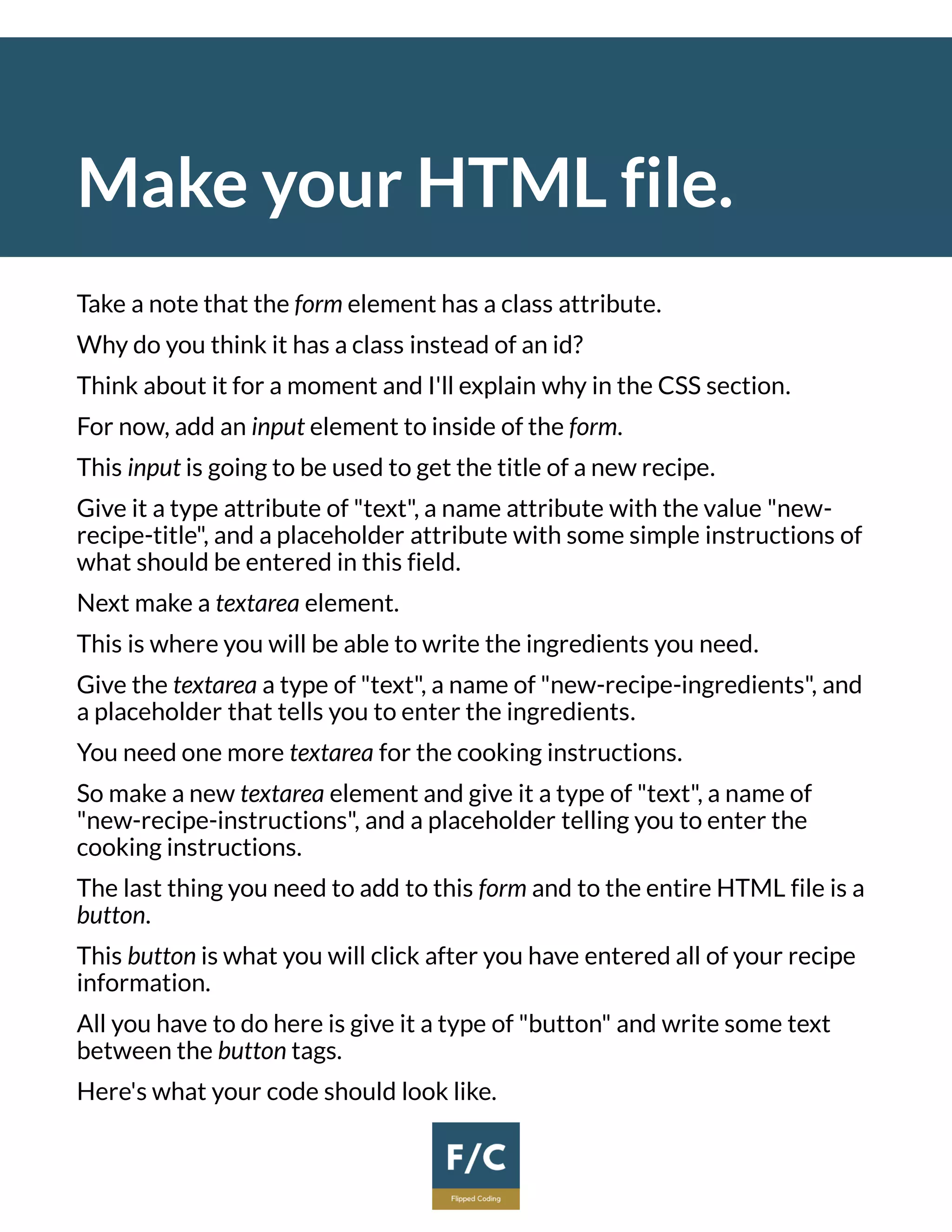Make your HTML file.
Take a note that the form element has a class attribute.
Why do you think it has a class instead of an id?
Think about it for a moment and I'll explain why in the CSS section.
For now, add an input element to inside of the form.
This input is going to be used to get the title of a new recipe.
Give it a type attribute of "text", a name attribute with the value "new-
recipe-title", and a placeholder attribute with some simple instructions of
what should be entered in this field.
Next make a textarea element.
This is where you will be able to write the ingredients you need.
Give the textarea a type of "text", a name of "new-recipe-ingredients", and
a placeholder that tells you to enter the ingredients.
You need one more textarea for the cooking instructions.
So make a new textarea element and give it a type of "text", a name of
"new-recipe-instructions", and a placeholder telling you to enter the
cooking instructions.
The last thing you need to add to this form and to the entire HTML file is a
button.
This button is what you will click after you have entered all of your recipe
information.
All you have to do here is give it a type of "button" and write some text
between the button tags.
Here's what your code should look like.
 