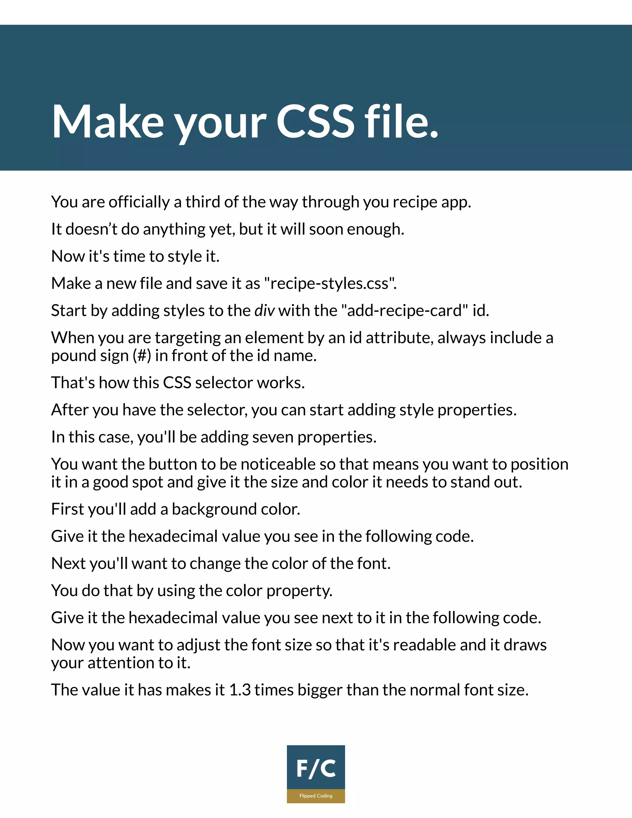 Make your CSS file.
You are officially a third of the way through you recipe app.
It doesn’t do anything yet, but it will soon enough.
Now it's time to style it.
Make a new file and save it as "recipe-styles.css".
Start by adding styles to the div with the "add-recipe-card" id.
When you are targeting an element by an id attribute, always include a
pound sign (#) in front of the id name.
That's how this CSS selector works.
After you have the selector, you can start adding style properties.
In this case, you'll be adding seven properties.
You want the button to be noticeable so that means you want to position
it in a good spot and give it the size and color it needs to stand out.
First you'll add a background color.
Give it the hexadecimal value you see in the following code.
Next you'll want to change the color of the font.
You do that by using the color property.
Give it the hexadecimal value you see next to it in the following code.
Now you want to adjust the font size so that it's readable and it draws
your attention to it.
The value it has makes it 1.3 times bigger than the normal font size.
 