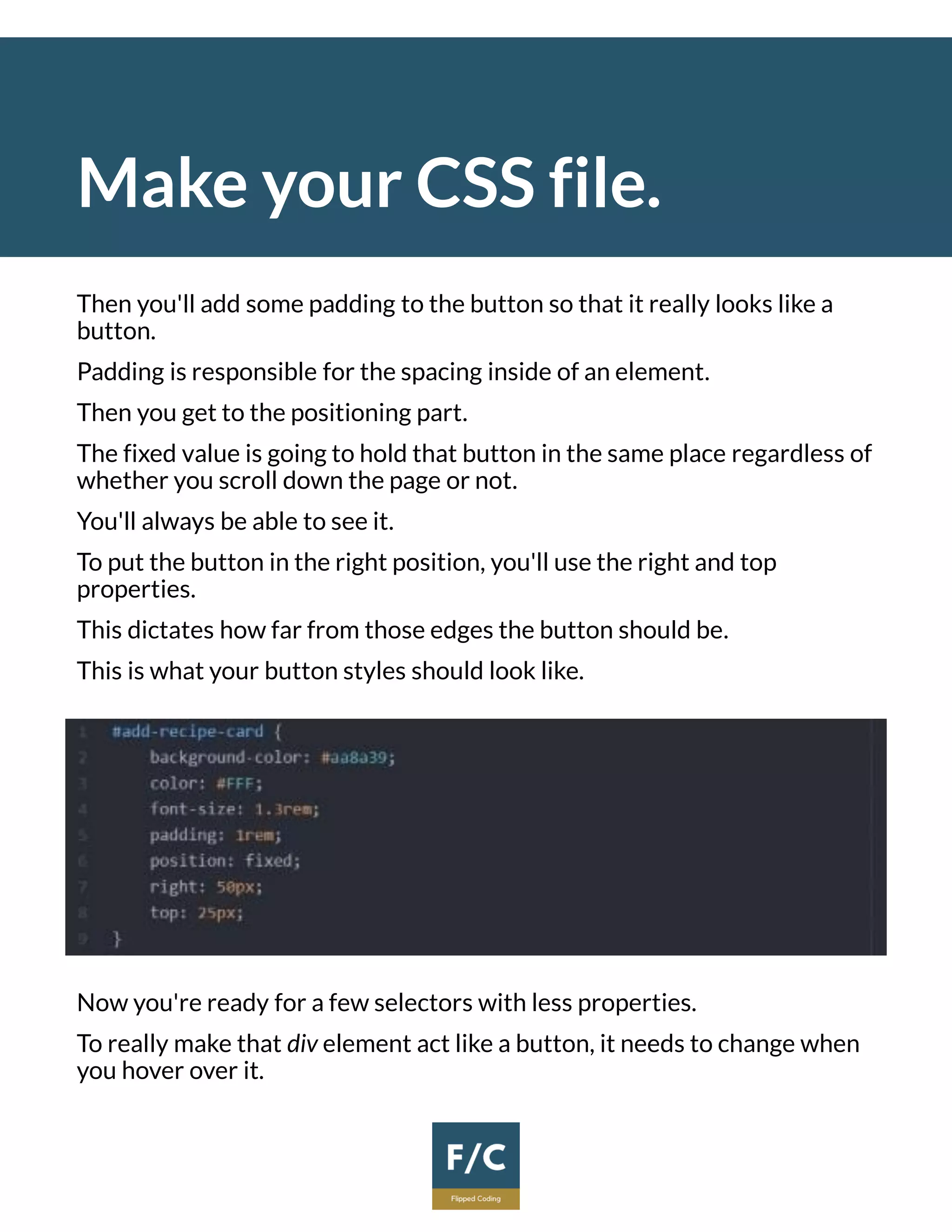 Make your CSS file.
Then you'll add some padding to the button so that it really looks like a
button.
Padding is responsible for the spacing inside of an element.
Then you get to the positioning part.
The fixed value is going to hold that button in the same place regardless of
whether you scroll down the page or not.
You'll always be able to see it.
To put the button in the right position, you'll use the right and top
properties.
This dictates how far from those edges the button should be.
This is what your button styles should look like.
Now you're ready for a few selectors with less properties.
To really make that div element act like a button, it needs to change when
you hover over it.
 