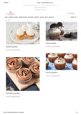 6/18/2020 Recipe - Cakes & Bakes For You
https://cakesandbakesforyou.co.uk/recipe/ 1/2
Minimum order should be £10.
Delivery Terms Conditions
Vanilla cupcakes
January 15, 2019 posted by admin
Oreo cupcakes
January 15, 2019 posted by admin
Carrot cupcakes
January 15, 2019 posted by admin
Chocolate cupcakes
January 15, 2019 posted by admin
Minimum order should be £10.       Delivery Terms Conditions 
 Bag: (0)
SEARCHHOME CUPCAKES COOKIES THEMED CUPCAKES KIDS WORLD! ABOUT US GALLERY RECIPE CONTACT US 
Home / Recipe
 