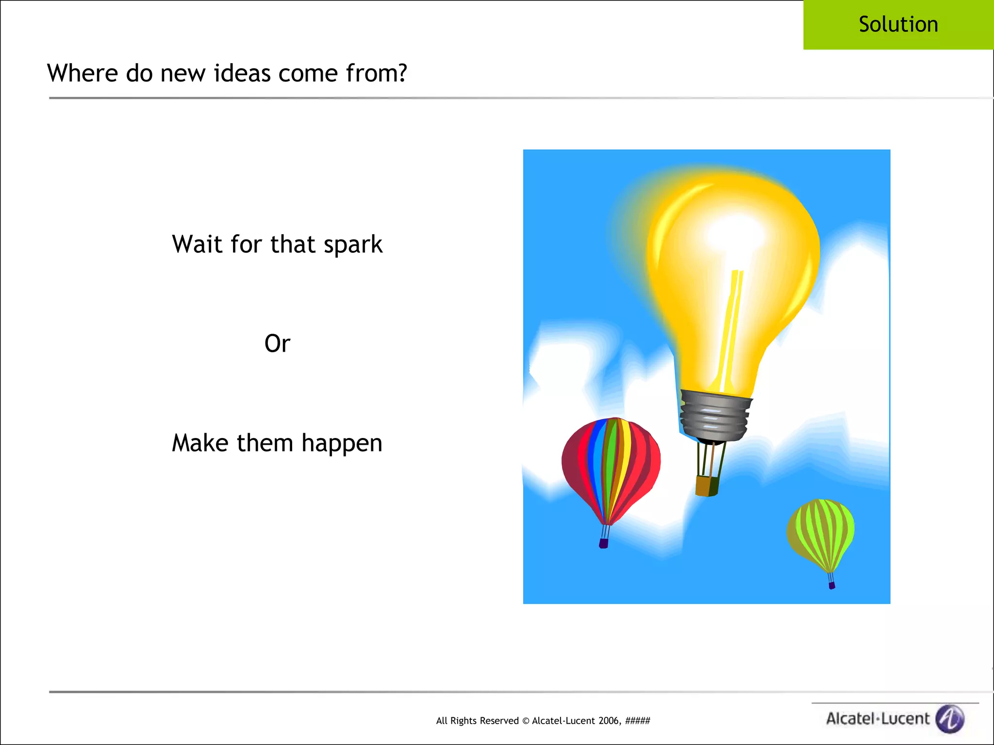 Solution

Where do new ideas come from?




          Wait for that spark



                  Or


          Make them happen




                                All Rights Reserved © Alcatel-Lucent 2006, #####
 