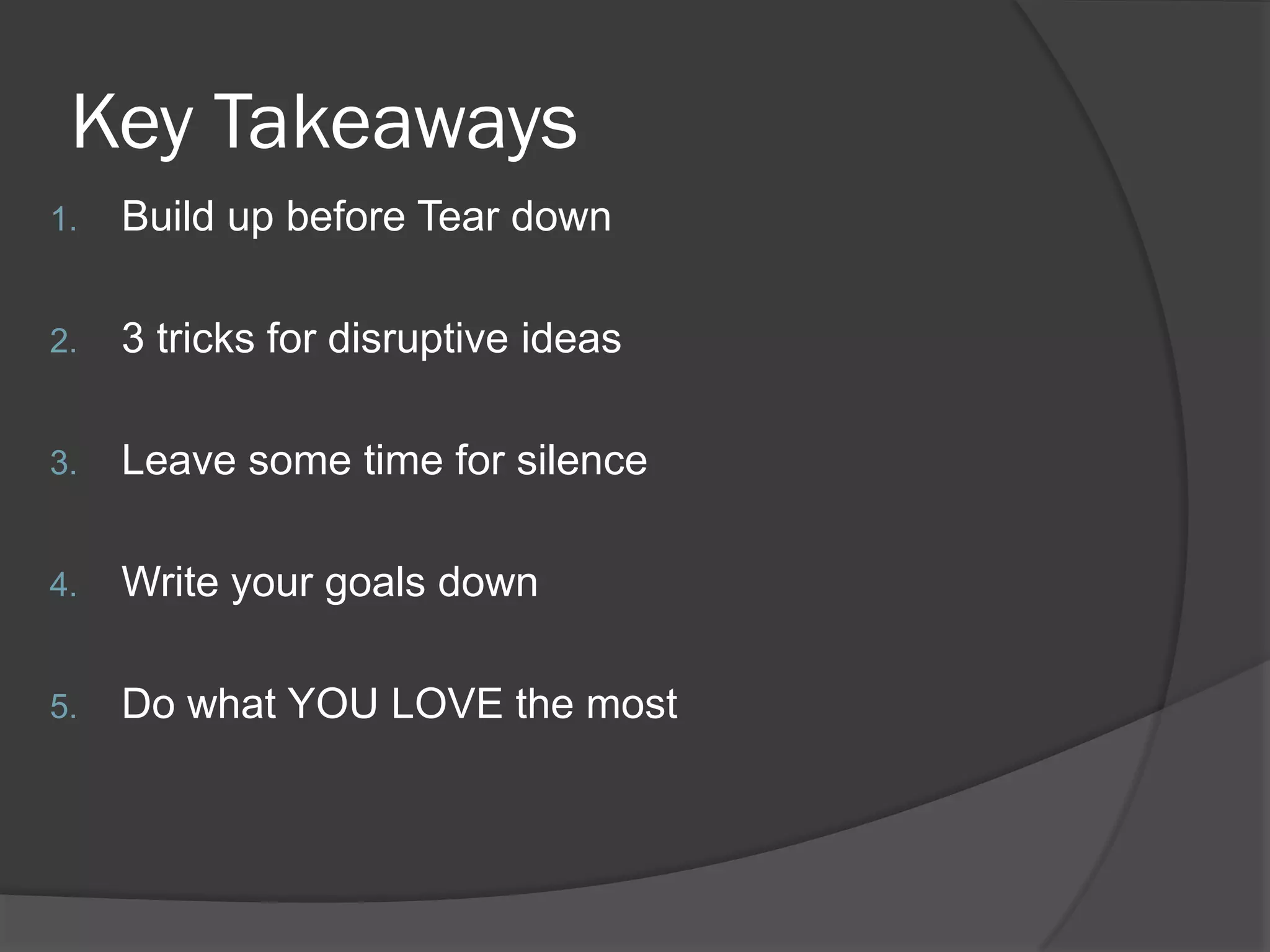 Key Takeaways
1.   Build up before Tear down

2.   3 tricks for disruptive ideas

3.   Leave some time for silence

4.   Write your goals down

5.   Do what YOU LOVE the most
 