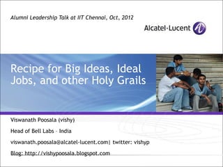 Alumni Leadership Talk at IIT Chennai, Oct, 2012




Recipe for Big Ideas, Ideal
Jobs, and other Holy Grails


Viswanath Poosala (vishy)

Head of Bell Labs – India

viswanath.poosala@alcatel-lucent.com| twitter: vishyp

Blog: http://vishypoosala.blogspot.com
                                  All Rights Reserved © Alcatel-Lucent 2006, #####
 