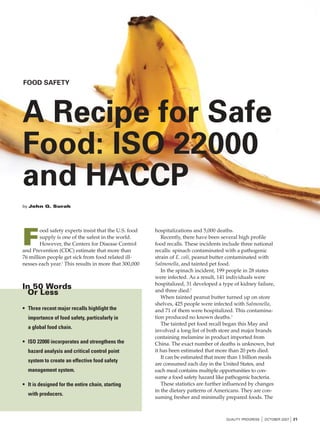 FOOD SAFETY




A Recipe for Safe
Food: ISO 22000
and HACCP
by John G. Surak




F
        ood safety experts insist that the U.S. food   hospitalizations and 5,000 deaths.
        supply is one of the safest in the world.         Recently, there have been several high profile
        However, the Centers for Disease Control       food recalls. These incidents include three national
and Prevention (CDC) estimate that more than           recalls: spinach contaminated with a pathogenic
76 million people get sick from food related ill-      strain of E. coli, peanut butter contaminated with
nesses each year.1 This results in more that 300,000   Salmonella, and tainted pet food.
                                                          In the spinach incident, 199 people in 28 states
                                                       were infected. As a result, 141 individuals were
                                                       hospitalized, 31 developed a type of kidney failure,
In 50 Words                                            and three died.2
 Or Less
                                                          When tainted peanut butter turned up on store
                                                       shelves, 425 people were infected with Salmonella,
• Three recent major recalls highlight the             and 71 of them were hospitalized. This contamina-
  importance of food safety, particularly in           tion produced no known deaths.3
                                                          The tainted pet food recall began this May and
  a global food chain.
                                                       involved a long list of both store and major brands
                                                       containing melamine in product imported from
• ISO 22000 incorporates and strengthens the           China. The exact number of deaths is unknown, but
  hazard analysis and critical control point           it has been estimated that more than 20 pets died.
                                                          It can be estimated that more than 1 billion meals
  system to create an effective food safety
                                                       are consumed each day in the United States, and
  management system.                                   each meal contains multiple opportunities to con-
                                                       sume a food safety hazard like pathogenic bacteria.
• It is designed for the entire chain, starting           These statistics are further influenced by changes
                                                       in the dietary patterns of Americans. They are con-
  with producers.
                                                       suming fresher and minimally prepared foods. The



                                                                                      QUALITY PROGRESS   I OCTOBER 2007 I 21
 
