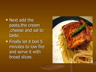 Next add the pasta,the cream ,cheese and sal to taste. Finally let it boil 5 minutes to low fire and serve it with bread slices. 