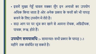 • इसमें मुख्य गेहूँ चावल मक्का मूूँग इन अनािों का उपयोग
अक्रर्क क्रकया िािा है ओर अनेक प्रकार क
े फलों को भी पापड़
बनाने क
े क्रलए उपयोग मे लेिे है।
• सदा आग पर पर भूंि कर खाने से अत्यन्त रोचक, अक्रिदीपक,
पाचक, रूि, होिे हैं।
उपयोग समयािवध :- सामान्यिः सभी प्रकार क
े पापड़ 2-3
महीने िक संवक्रर्धि रह सकिे है।
 