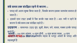लंबे समय तक संरवक्षत रहने मे कारण :-
• पापड़ को आिप शुष्क क्रकया िािा है , क्रिसक
े कारण इसका िलयांश समाप्त हो
िािा है ।
• इसको एयर टाइट डब्बों मे पैक करक
े रखा िािा है । अिः नमी न रहने क
े
कारण ये लंबे समय िक संरक्रिि रहिे है ।
उदाहरण :- सामान्यिः उड़द मूंग, सूिी, बेसन, चने, चावल, मक्का इनक
े पापड़
बनिे है ।
आंिला पापड़ :- पोिण व औिर्ीय महत्व से भरपूर आंवले क
े पापड़ अक्रि
महत्वपूणध है
सामग्री :- 500 ग्राम आंवला, 50 ग्राम चीनी , 10 ग्राम काला नमक , 10 ग्राम
काली क्रमचध , 10 ग्राम सेंर्व नमक
 