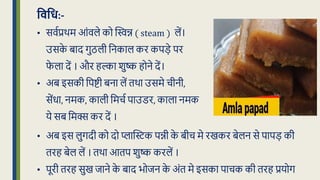 विवध:-
• सवधप्रथम आंवले को द्धिन्न ( steam ) लें।
उसक
े बाद गुठली क्रनकाल कर कपड़े पर
फ
े ला दें । और हल्का शुष्क होने दें।
• अब इसकी क्रपष्टी बना लें िथा उसमे चीनी,
सेंर्ा, नमक, काली क्रमचध पाउडर, काला नमक
ये सब क्रमक्स कर दें ।
• अब इस लुगदी को दो प्लाद्धिक पन्नी क
े बीच मे रखकर बेलन से पापड़ की
िरह बेल लें । िथा आिप शुष्क करलें ।
• पूरी िरह सुख िाने क
े बाद भोिन क
े अंि मे इसका पाचक की िरह प्रयोग
 