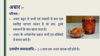 अचार :-
पररचय :-
• अचार बहुि से फलों एवं मसालों से बना एक
िाक्रदष्ट चटपटा व्यंिन है िो प्राय: दू सरे
पकवानों क
े साथ खाया िािा है।
• अचार क
े अनेकानेक प्रकार फलों एवं सद्धियों
से बनाए िािे है।
उपयोग समयािवध :- 2-3 साल िक अचार खराब नही होिे है।
 