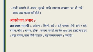 • इन्ीं कारणो से अचार, मुरब्बे आक्रद सामान्य िापमान पर भी लंबे
समय िक खराब नहीं होिे ।
आंिले का अचार :-
आिश्यक सामग्री :- आंवला 2 क्रकलो, राई 2 बड़े चम्मच, मेथी दाने 2 बड़े
चम्मच, िीरा 1 चम्मच, सौंफ 1 चम्मच, सरसों का िेल 500 ग्राम, हल्दी पाउडर
1 बड़ा चम्मच, लाल क्रमचध पाउडर 2 बड़े चम्मच नमक 1 कटोरी ।
 