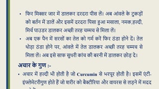 • क्रफर क्रमक्सर िार में डालकर दरदरा पीस लें। अब आंवले क
े टुकड़ों
को बिधन में डालें और इसमें दरदरा क्रपसा हुआ मसाला, नमक,हल्दी,
क्रमचध पाउडर डालकर अच्छी िरह चम्मच से क्रमला लें।
• अब एक पैन में सरसों का िेल को गमध करें क्रफर ठं डा होने दें। िेल
थोड़ा ठं डा होने पर, आंवले में िेल डालकर अच्छी िरह चम्मच से
क्रमला लें। अब इसे साफ सुथरी कांच की बरनी में डालकर िोड़ दे।
अचार क
े गुण :-
• अचार में हल्दी भी होिी है िो Curcumin से भरपूर होिी है। इसमें एं टी-
इंफ्लेमेटरीगुण होिे हैं िो शरीर को बैक्टीररया और वायरस से लड़ने में मदद
 