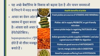 • आचार का सेवन आंि क
े
िास्थ्य में सुर्ार करिा
है। आंवला वाले अचार में
हेपेटोप्रोटेद्धक्टव (
hepatoprotective ) गुण
होिे हैं िो लीवर मिबूि
बनािे हैं ।
• यह अच्छे बैक्टीररया क
े क्रवकास को बढावा देिा है और पाचन समस्याओं
से क्रनपटने में मदद करिा है।
 