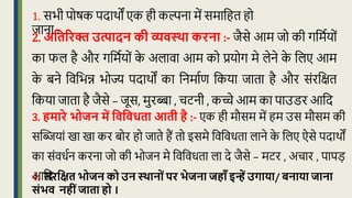 4. संरवक्षत भोजन को उन स्थानोंपर भेजना जहााँ इन्हें उगाया/ बनाया जाना
संभि नहींजाता हो ।
2. अवतररक्त उत्पादन की व्यिस्था करना :- िैसे आम िो की गक्रमधयों
का फल है और गक्रमधयों क
े अलावा आम को प्रयोग मे लेने क
े क्रलए आम
क
े बने क्रवक्रभन्न भोज्य पदाथों का क्रनमाधण क्रकया िािा है और संरक्रिि
क्रकया िािा है िैसे – िूस, मुरब्बा , चटनी , कच्चे आम का पाउडर आक्रद
3. हमारे भोजन में विविधता आती है :- एक ही मौसम में हम उस मौसम की
सद्धियां खा खा कर बोर हो िािे हैं िो इसमे क्रवक्रवर्िा लाने क
े क्रलए ऐसे पदाथों
का संवर्धन करना िो की भोिन मे क्रवक्रवर्िा ला दे िैसे – मटर , अचार , पापड़
आक्रद
1. सभी पोिक पदाथों एक ही कल्पना में समाक्रहि हो
िाना ।
 