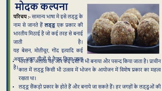 मोदक कल्पना
• भारि क
े अलावा यह ओर कई देशों में भी बनाया और पसन्द क्रकया िािा है। प्राचीन
काल में लड्ड
ू क्रकसी भी उत्सव में भोिन क
े आयोिन में क्रवशेि प्रकार का महत्व
रखिा था।
• लड्ड
ू सैंकड़ो प्रकार क
े होिे हैं और बनाये िा सकिे हैं। हर िगहों क
े लड्डुओं की
पररचय :- सामान्य भािा मे इसे लड्ड
ू क
े
नाम से िानिे हैं लड्ड
ू एक प्रकार की
भारिीय क्रमठाई है िो कई िरह से बनाई
िािी है।
यह बेसन, मोिीचूर, गोंद इत्याक्रद कई
अलग-अलग चीिों से िैयार क्रकया िािा
है।
 