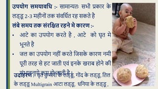 उपयोग समयािवध :- सामान्यिः सभी प्रकार क
े
लड्ड
ू 2-3 महीनों िक संवक्रर्धि रह सकिे है
लंबे समय तक संरवक्षत रहने मे कारण :-
• आटे का उपयोग करिे है , आटे को घृि मे
भूनिे है
• िल का उपयोग नहीं करिे क्रिसक
े कारण नमी
पूरी िरह से हट िािी एवं इनक
े खराब होने की
संभावनाये कम हो िािी है |
उदाहरण :- घृि क
ु मारी क
े लड्ड
ू , गोंद क
े लड्ड
ू , क्रिल
क
े लड्ड
ू Multigrain आटा लड्ड
ू , र्क्रनया क
े लड्ड
ू ,
 