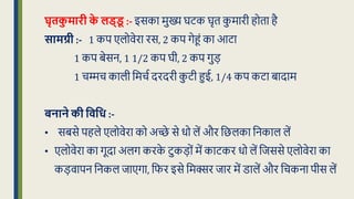 घृतक
ु मारी क
े लड्ड
ू :- इसका मुख्य घटक घृि क
ु मारी होिा है
सामग्री :- 1 कप एलोवेरा रस, 2 कप गेहं का आटा
1 कप बेसन, 1 1/2 कप घी, 2 कप गुड़
1 चम्मच काली क्रमचध दरदरी क
ु टी हुई, 1/4 कप कटा बादाम
बनाने की विवध :-
• सबसे पहले एलोवेरा को अच्छे से र्ो लें और क्रिलका क्रनकाल लें
• एलोवेरा का गूदा अलग करक
े टुकड़ों में काटकर र्ो लें क्रिससे एलोवेरा का
कड़वापन क्रनकल िाएगा, क्रफर इसे क्रमक्सर िार में डालें और क्रचकना पीस लें
 
