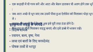 • एक कड़ाही में घी गरम करें और आटा और बेसन डालकर घी अलग होने िक भून
|
• िब आटा अच्छे से भून िाए िब उसमें पीसा हुआ ऐलोवेरा को क्रमलाकर थोड़ा भून
ले ।
• बादाम और काली क्रमचध क्रमलाएं ,अब इसे पूरी िरह ठं डा होने दें।
• क्रफर गुड़ या चीनी क्रमलाकर लड्ड
ू बनाएं और इसे डब्बे में भरकर रखें।
घृतक
ु मारी लड्ड
ू क
े फायदे :-
• क्रिदोि शामक
• रसायन, बल्य, वृष्य, नेत्र्य
• त्वचा एवं बालों क
े क्रलए फायदेमंद
• पोिक ित्वों से भरपूर
 